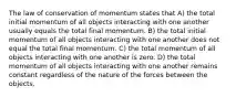 The law of conservation of momentum states that A) the total initial momentum of all objects interacting with one another usually equals the total final momentum. B) the total initial momentum of all objects interacting with one another does not equal the total final momentum. C) the total momentum of all objects interacting with one another is zero. D) the total momentum of all objects interacting with one another remains constant regardless of the nature of the forces between the objects.