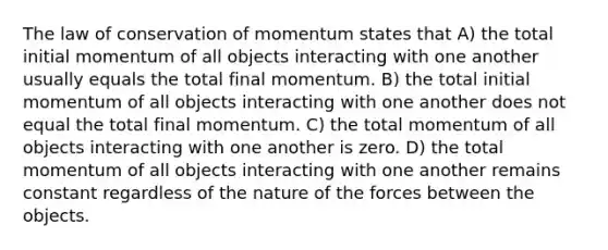 The law of conservation of momentum states that A) the total initial momentum of all objects interacting with one another usually equals the total final momentum. B) the total initial momentum of all objects interacting with one another does not equal the total final momentum. C) the total momentum of all objects interacting with one another is zero. D) the total momentum of all objects interacting with one another remains constant regardless of the nature of the forces between the objects.