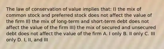 The law of conservation of value implies that: I) the mix of common stock and preferred stock does not affect the value of the firm II) the mix of long-term and short-term debt does not affect the value of the firm III) the mix of secured and unsecured debt does not affect the value of the firm A. I only B. II only C. III only D. I, II, and III