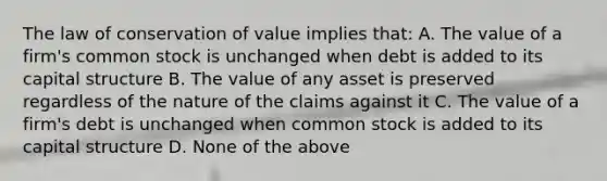 The law of conservation of value implies that: A. The value of a firm's common stock is unchanged when debt is added to its capital structure B. The value of any asset is preserved regardless of the nature of the claims against it C. The value of a firm's debt is unchanged when common stock is added to its capital structure D. None of the above