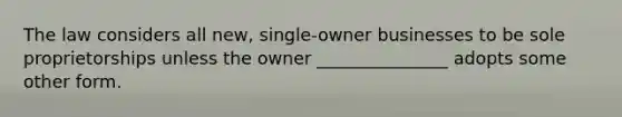 The law considers all new, single-owner businesses to be sole proprietorships unless the owner _______________ adopts some other form.