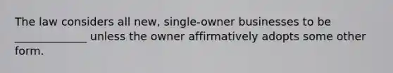 The law considers all new, single-owner businesses to be _____________ unless the owner affirmatively adopts some other form.