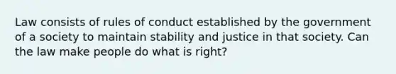 Law consists of rules of conduct established by the government of a society to maintain stability and justice in that society. Can the law make people do what is right?