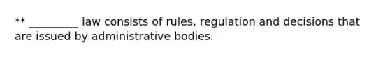 ** _________ law consists of rules, regulation and decisions that are issued by administrative bodies.