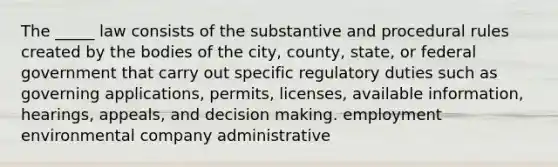 The _____ law consists of the substantive and procedural rules created by the bodies of the city, county, state, or federal government that carry out specific regulatory duties such as governing applications, permits, licenses, available information, hearings, appeals, and decision making. employment environmental company administrative