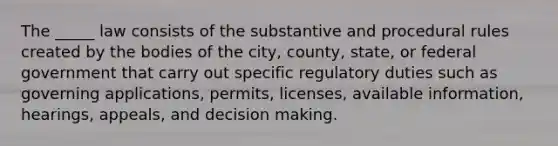 The _____ law consists of the substantive and procedural rules created by the bodies of the city, county, state, or federal government that carry out specific regulatory duties such as governing applications, permits, licenses, available information, hearings, appeals, and decision making.