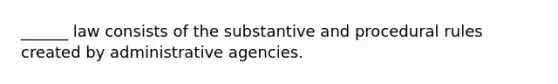 ______ law consists of the substantive and procedural rules created by administrative agencies.