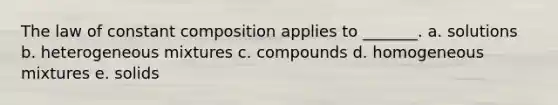 The law of constant composition applies to _______. a. solutions b. heterogeneous mixtures c. compounds d. homogeneous mixtures e. solids