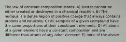 The law of constant composition states: A) Matter cannot be either created or destroyed in a chemical reaction. B) The nucleus is a dense region of positive charge that always contains protons and neutrons. C) All samples of a given compound have the same proportions of their constituent elements. D) All atoms of a given element have a constant composition and are different than atoms of any other element. E) none of the above