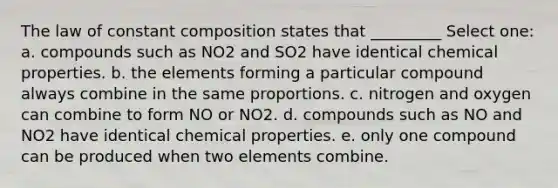 The law of constant composition states that _________ Select one: a. compounds such as NO2 and SO2 have identical chemical properties. b. the elements forming a particular compound always combine in the same proportions. c. nitrogen and oxygen can combine to form NO or NO2. d. compounds such as NO and NO2 have identical chemical properties. e. only one compound can be produced when two elements combine.