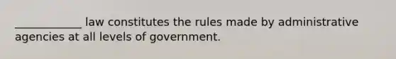 ____________ law constitutes the rules made by administrative agencies at all levels of government.