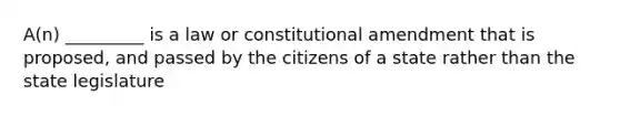 A(n) _________ is a law or constitutional amendment that is proposed, and passed by the citizens of a state rather than the state legislature