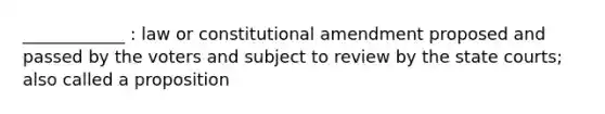 ____________ : law or constitutional amendment proposed and passed by the voters and subject to review by the state courts; also called a proposition