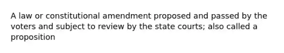 A law or constitutional amendment proposed and passed by the voters and subject to review by the state courts; also called a proposition