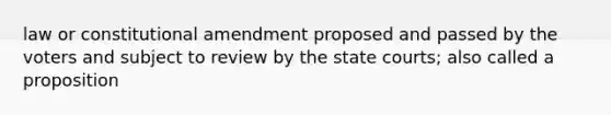 law or constitutional amendment proposed and passed by the voters and subject to review by the state courts; also called a proposition