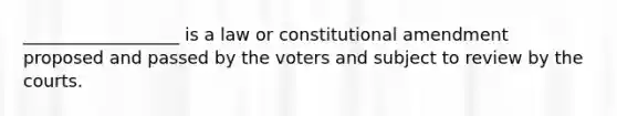 __________________ is a law or constitutional amendment proposed and passed by the voters and subject to review by the courts.