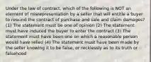 Under the law of contract, which of the following is NOT an element of misrepresentation by a seller that will entitle a buyer to rescind the contract of purchase and sale and claim damages? (1) The statement must be one of opinion (2) The statement must have induced the buyer to enter the contract (3) The statement must have been one on which a reasonable person would have relied (4) The statement must have been made by the seller knowing it to be false, or recklessly as to its truth or falsehood