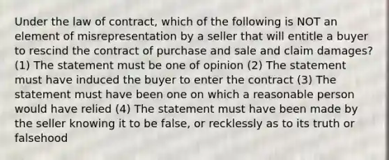 Under the law of contract, which of the following is NOT an element of misrepresentation by a seller that will entitle a buyer to rescind the contract of purchase and sale and claim damages? (1) The statement must be one of opinion (2) The statement must have induced the buyer to enter the contract (3) The statement must have been one on which a reasonable person would have relied (4) The statement must have been made by the seller knowing it to be false, or recklessly as to its truth or falsehood