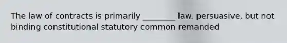 The law of contracts is primarily ________ law. persuasive, but not binding constitutional statutory common remanded