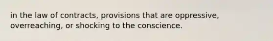 in the law of contracts, provisions that are oppressive, overreaching, or shocking to the conscience.