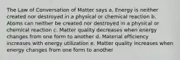 The Law of Conversation of Matter says a. Energy is neither created nor destroyed in a physical or chemical reaction b. Atoms can neither be created nor destroyed in a physical or chemical reaction c. Matter quality decreases when energy changes from one form to another d. Material efficiency increases with energy utilization e. Matter quality increases when energy changes from one form to another