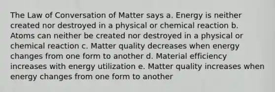 The Law of Conversation of Matter says a. Energy is neither created nor destroyed in a physical or chemical reaction b. Atoms can neither be created nor destroyed in a physical or chemical reaction c. Matter quality decreases when energy changes from one form to another d. Material efficiency increases with energy utilization e. Matter quality increases when energy changes from one form to another