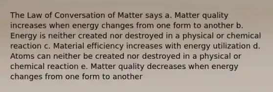 The Law of Conversation of Matter says a. Matter quality increases when energy changes from one form to another b. Energy is neither created nor destroyed in a physical or chemical reaction c. Material efficiency increases with energy utilization d. Atoms can neither be created nor destroyed in a physical or chemical reaction e. Matter quality decreases when energy changes from one form to another