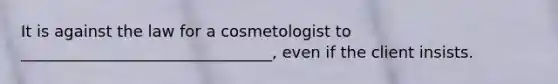 It is against the law for a cosmetologist to ________________________________, even if the client insists.