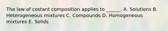 The law of costant composition applies to ______. A. Solutions B. Heterogeneous mixtures C. Compounds D. Homogeneous mixtures E. Solids