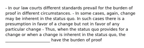 - In our law courts different standards prevail for the burden of proof in different circumstances. - In some cases, again, change may be inherent in the status quo. In such cases there is a presumption in favor of a change but not in favor of any particular change - Thus, when the status quo provides for a change or when a change is inherent in the status quo, the ______________________ have the burden of proof