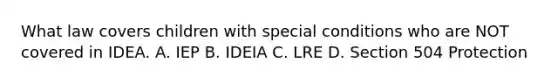 What law covers children with special conditions who are NOT covered in IDEA. A. IEP B. IDEIA C. LRE D. Section 504 Protection