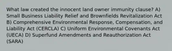 What law created the innocent land owner immunity clause? A) Small Business Liability Relief and Brownfields Revitalization Act B) Comprehensive Environmental Response, Compensation, and Liability Act (CERCLA) C) Uniform Environmental Covenants Act (UECA) D) Superfund Amendments and Reauthorization Act (SARA)