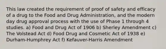 This law created the requirement of proof of safety and efficacy of a drug to the Food and Drug Administration, and the modern day drug approval process with the use of Phase 1 through 4 studies. a) Food and Drug Act of 1906 b) Sherley Amendment c) The Volstead Act d) Food Drug and Cosmetic Act of 1938 e) Durham-Humphrey Act f) Kefauver-Harris Amendment