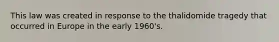 This law was created in response to the thalidomide tragedy that occurred in Europe in the early 1960's.