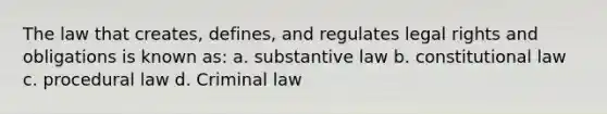 The law that creates, defines, and regulates legal rights and obligations is known as: a. substantive law b. constitutional law c. procedural law d. Criminal law