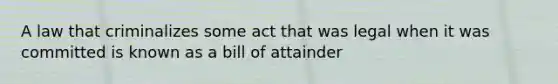 A law that criminalizes some act that was legal when it was committed is known as a bill of attainder