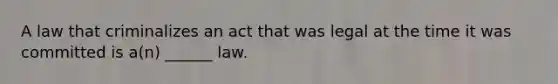 A law that criminalizes an act that was legal at the time it was committed is a(n) ______ law.