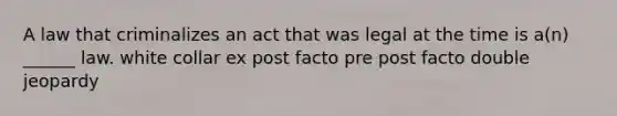 A law that criminalizes an act that was legal at the time is a(n) ______ law. white collar ex post facto pre post facto double jeopardy