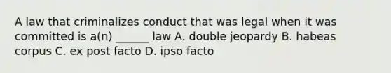 A law that criminalizes conduct that was legal when it was committed is a(n) ______ law A. double jeopardy B. habeas corpus C. ex post facto D. ipso facto