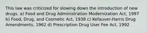 This law was criticized for slowing down the introduction of new drugs. a) Food and Drug Administration Modernization Act, 1997 b) Food, Drug, and Cosmetic Act, 1938 c) Kefauver-Harris Drug Amendments, 1962 d) Prescription Drug User Fee Act, 1992