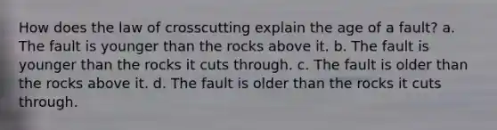 How does the law of crosscutting explain the age of a fault? a. The fault is younger than the rocks above it. b. The fault is younger than the rocks it cuts through. c. The fault is older than the rocks above it. d. The fault is older than the rocks it cuts through.