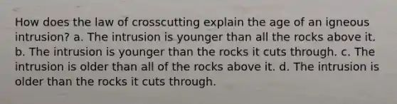 How does the law of crosscutting explain the age of an igneous intrusion? a. The intrusion is younger than all the rocks above it. b. The intrusion is younger than the rocks it cuts through. c. The intrusion is older than all of the rocks above it. d. The intrusion is older than the rocks it cuts through.