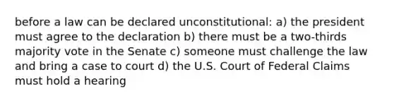 before a law can be declared unconstitutional: a) the president must agree to the declaration b) there must be a two-thirds majority vote in the Senate c) someone must challenge the law and bring a case to court d) the U.S. Court of Federal Claims must hold a hearing