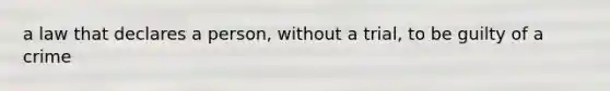 a law that declares a person, without a trial, to be guilty of a crime