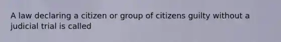 A law declaring a citizen or group of citizens guilty without a judicial trial is called