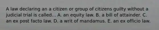 A law declaring an a citizen or group of citizens guilty without a judicial trial is called... A. an equity law. B. a bill of attainder. C. an ex post facto law. D. a writ of mandamus. E. an ex officio law.