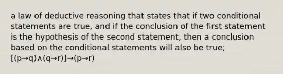 a law of deductive reasoning that states that if two <a href='https://www.questionai.com/knowledge/k0diQEjnj2-conditional-statement' class='anchor-knowledge'>conditional statement</a>s are true, and if the conclusion of the first statement is the hypothesis of the second statement, then a conclusion based on <a href='https://www.questionai.com/knowledge/kkQpDimdJH-the-conditional' class='anchor-knowledge'>the conditional</a> statements will also be true; [(p→q)∧(q→r)]→(p→r)