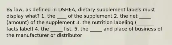 By law, as defined in DSHEA, dietary supplement labels must display what? 1. the ____ of the supplement 2. the net _____ (amount) of the supplement 3. the nutrition labeling (_______ facts label) 4. the _____ list, 5. the _____ and place of business of the manufacturer or distributor