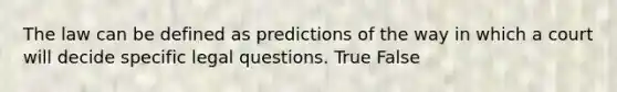 The law can be defined as predictions of the way in which a court will decide specific legal questions. True False