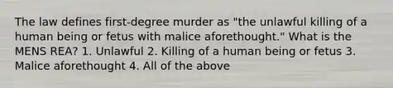 The law defines first-degree murder as "the unlawful killing of a human being or fetus with malice aforethought." What is the MENS REA? 1. Unlawful 2. Killing of a human being or fetus 3. Malice aforethought 4. All of the above